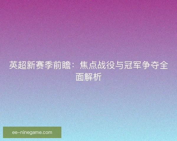 英超新赛季前瞻：焦点战役与冠军争夺全面解析