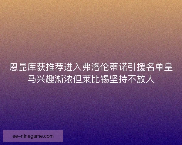 恩昆库获推荐进入弗洛伦蒂诺引援名单皇马兴趣渐浓但莱比锡坚持不放人