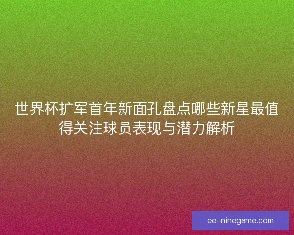 世界杯扩军首年新面孔盘点哪些新星最值得关注球员表现与潜力解析