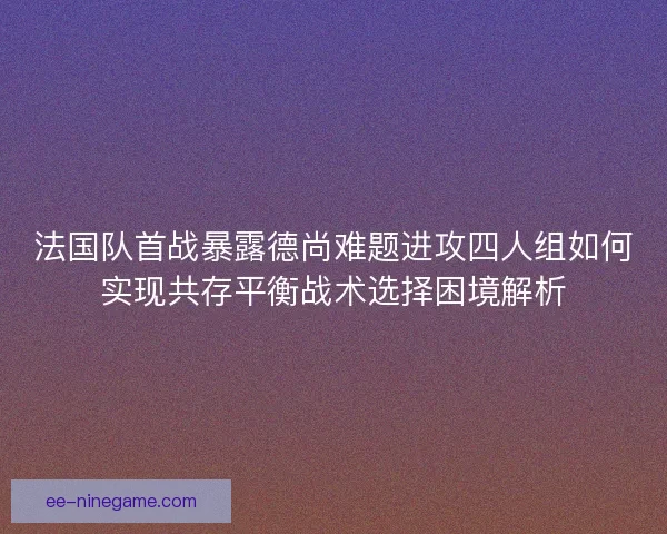 法国队首战暴露德尚难题进攻四人组如何实现共存平衡战术选择困境解析
