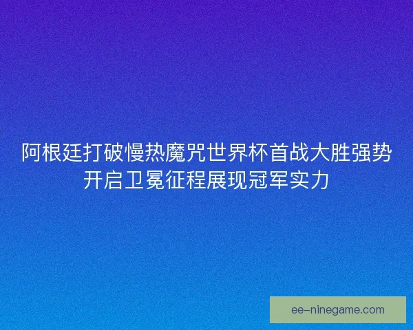 阿根廷打破慢热魔咒世界杯首战大胜强势开启卫冕征程展现冠军实力